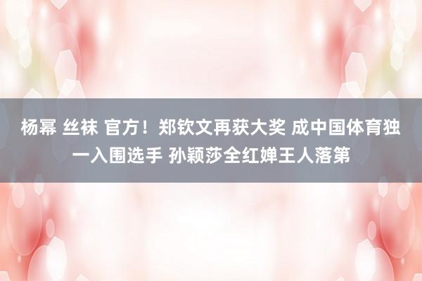 杨幂 丝袜 官方！郑钦文再获大奖 成中国体育独一入围选手 孙颖莎全红婵王人落第