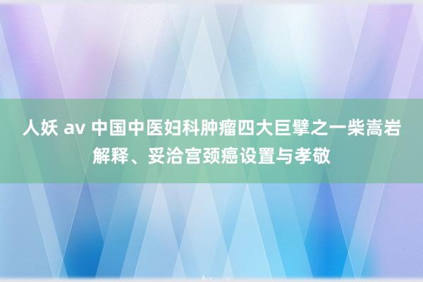 人妖 av 中国中医妇科肿瘤四大巨擘之一柴嵩岩解释、妥洽宫颈癌设置与孝敬