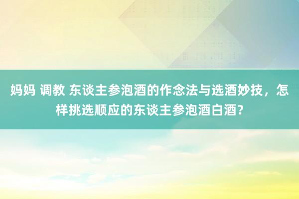 妈妈 调教 东谈主参泡酒的作念法与选酒妙技，怎样挑选顺应的东谈主参泡酒白酒？