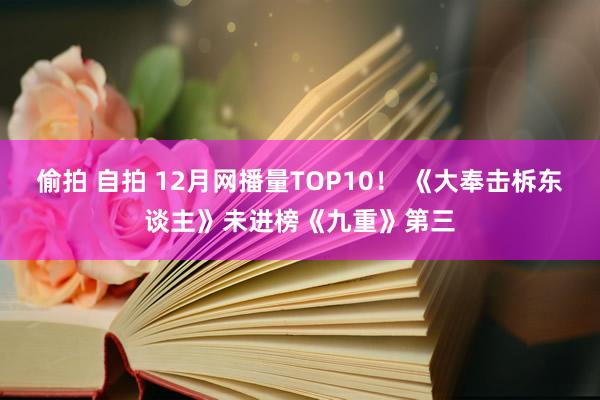 偷拍 自拍 12月网播量TOP10！ 《大奉击柝东谈主》未进榜《九重》第三