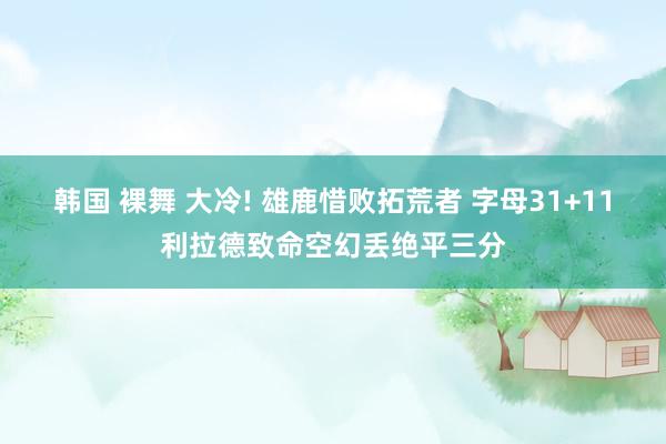 韩国 裸舞 大冷! 雄鹿惜败拓荒者 字母31+11利拉德致命空幻丢绝平三分