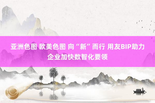 亚洲色图 欧美色图 向“新”而行 用友BIP助力企业加快数智化要领