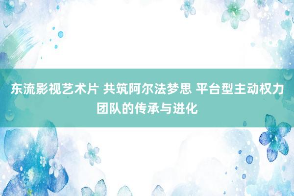 东流影视艺术片 共筑阿尔法梦思 平台型主动权力团队的传承与进化