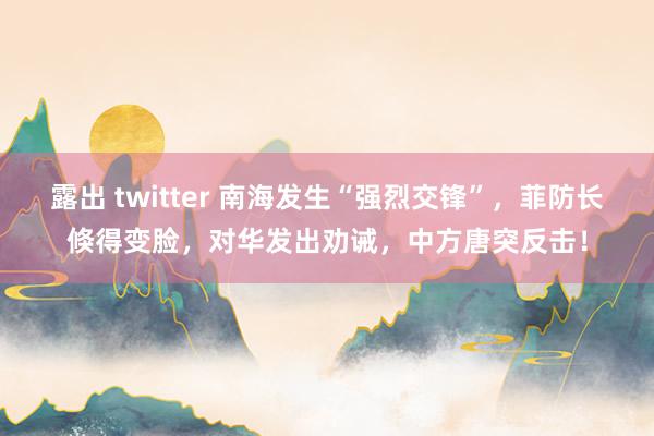 露出 twitter 南海发生“强烈交锋”，菲防长倏得变脸，对华发出劝诫，中方唐突反击！