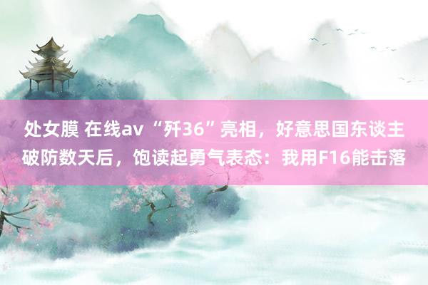 处女膜 在线av “歼36”亮相，好意思国东谈主破防数天后，饱读起勇气表态：我用F16能击落