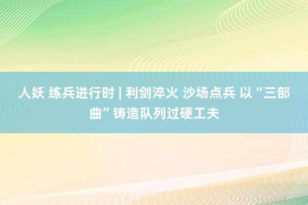 人妖 练兵进行时 | 利剑淬火 沙场点兵 以“三部曲”铸造队列过硬工夫