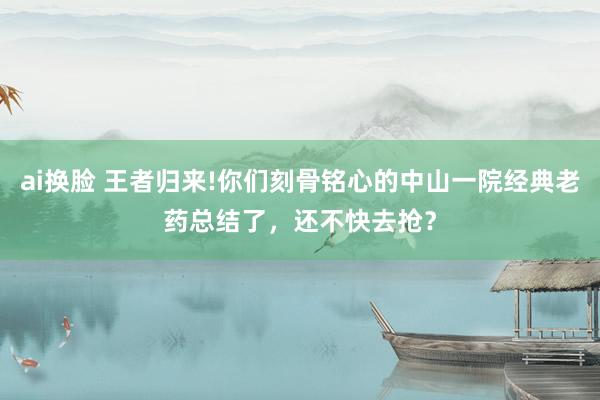 ai换脸 王者归来!你们刻骨铭心的中山一院经典老药总结了，还不快去抢？