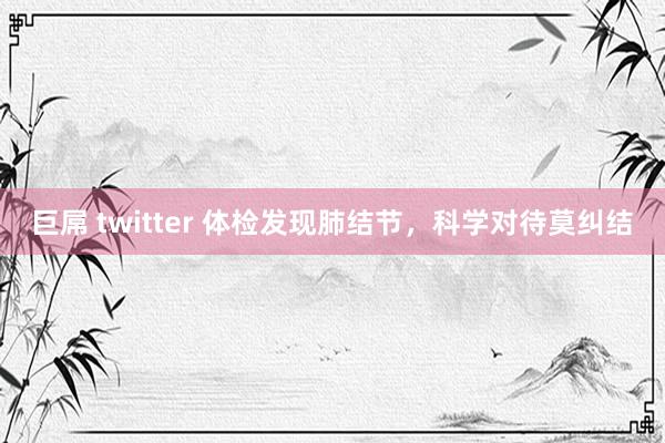 巨屌 twitter 体检发现肺结节，科学对待莫纠结