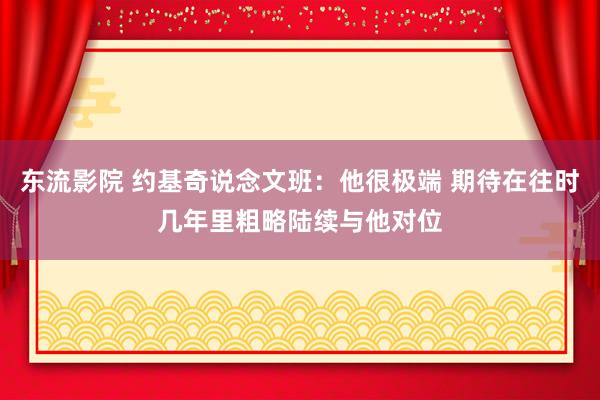 东流影院 约基奇说念文班：他很极端 期待在往时几年里粗略陆续与他对位