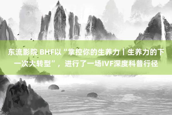 东流影院 BHF以“掌控你的生养力丨生养力的下一次大转型”，进行了一场IVF深度科普行径