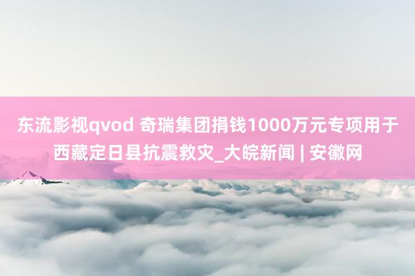 东流影视qvod 奇瑞集团捐钱1000万元专项用于西藏定日县抗震救灾_大皖新闻 | 安徽网