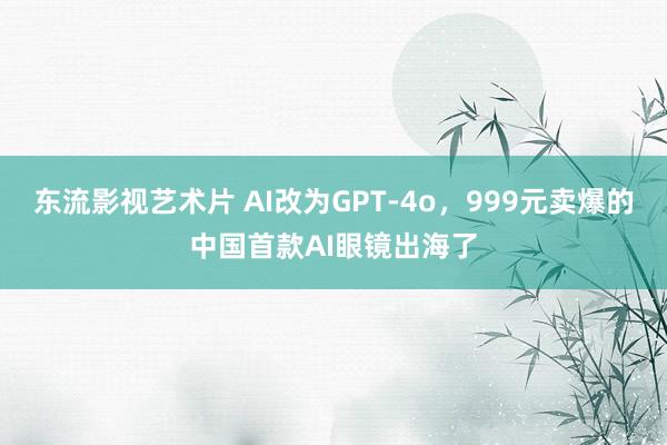 东流影视艺术片 AI改为GPT-4o，999元卖爆的中国首款AI眼镜出海了