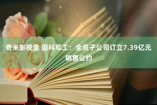 奇米影视盒 国科军工：全资子公司订立7.39亿元销售公约