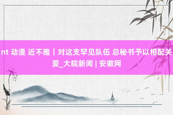 nt 动漫 近不雅｜对这支罕见队伍 总秘书予以相配关爱_大皖新闻 | 安徽网