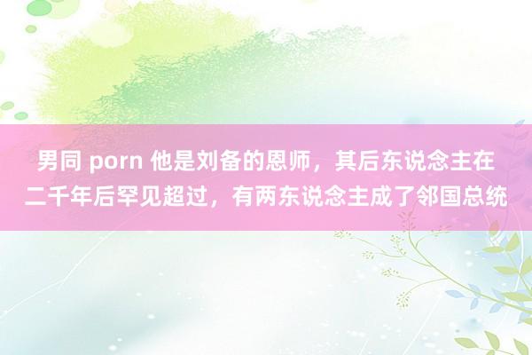 男同 porn 他是刘备的恩师，其后东说念主在二千年后罕见超过，有两东说念主成了邻国总统