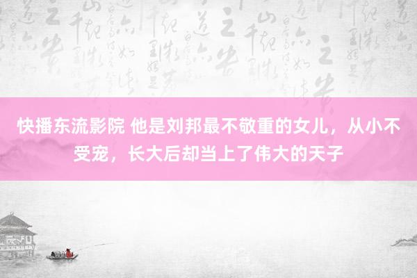 快播东流影院 他是刘邦最不敬重的女儿，从小不受宠，长大后却当上了伟大的天子