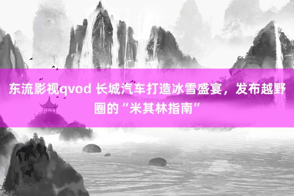 东流影视qvod 长城汽车打造冰雪盛宴，发布越野圈的“米其林指南”