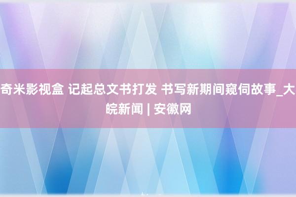 奇米影视盒 记起总文书打发 书写新期间窥伺故事_大皖新闻 | 安徽网