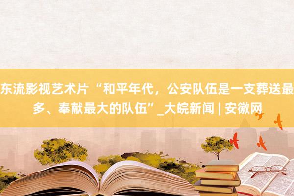 东流影视艺术片 “和平年代，公安队伍是一支葬送最多、奉献最大的队伍”_大皖新闻 | 安徽网