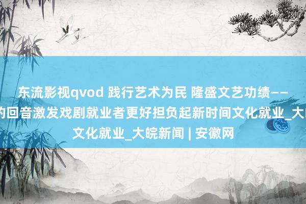 东流影视qvod 践行艺术为民 隆盛文艺功绩——习近平总布告的回音激发戏剧就业者更好担负起新时间文化就业_大皖新闻 | 安徽网