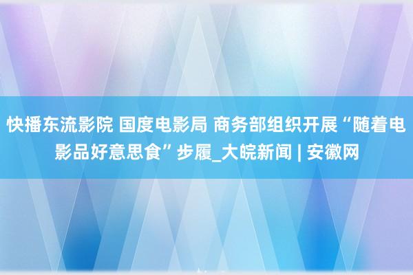 快播东流影院 国度电影局 商务部组织开展“随着电影品好意思食”步履_大皖新闻 | 安徽网