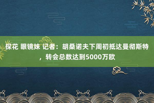 探花 眼镜妹 记者：胡桑诺夫下周初抵达曼彻斯特，转会总数达到5000万欧