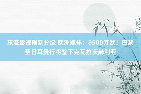 东流影视限制分级 欧洲媒体：8500万欧！巴黎圣日耳曼行将签下克瓦拉茨赫利亚