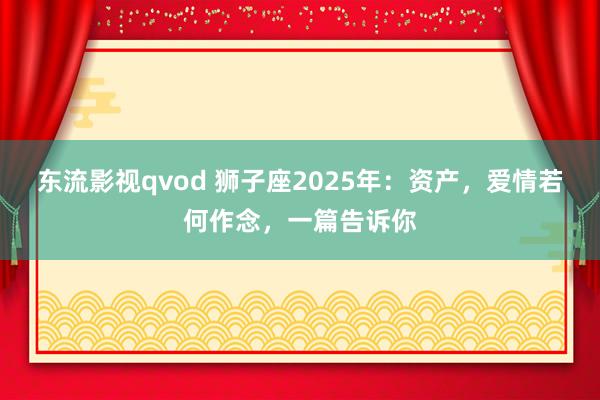 东流影视qvod 狮子座2025年：资产，爱情若何作念，一篇告诉你