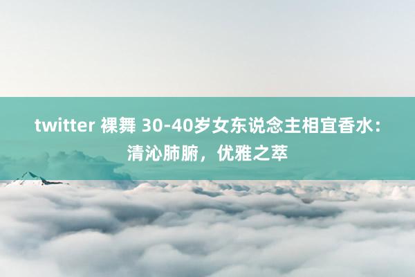 twitter 裸舞 30-40岁女东说念主相宜香水：清沁肺腑，优雅之萃