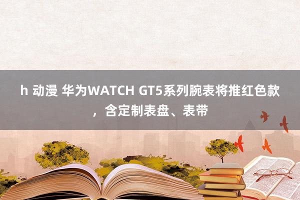 h 动漫 华为WATCH GT5系列腕表将推红色款，含定制表盘、表带