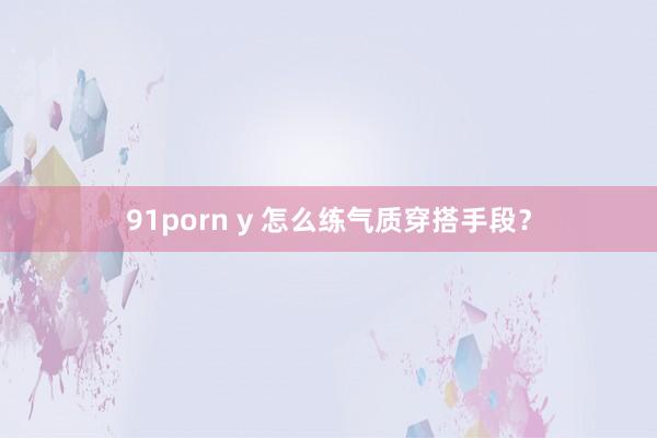 91porn y 怎么练气质穿搭手段？