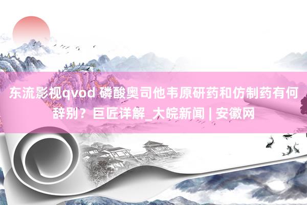 东流影视qvod 磷酸奥司他韦原研药和仿制药有何辞别？巨匠详解_大皖新闻 | 安徽网