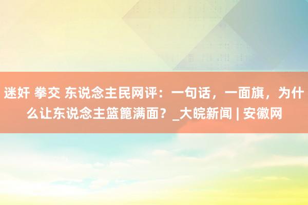 迷奸 拳交 东说念主民网评：一句话，一面旗，为什么让东说念主篮篦满面？_大皖新闻 | 安徽网