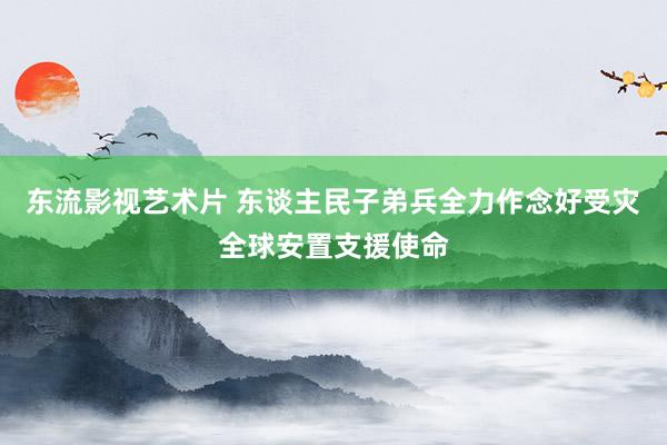 东流影视艺术片 东谈主民子弟兵全力作念好受灾全球安置支援使命