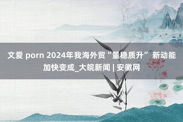 文爱 porn 2024年我海外贸“量稳质升” 新动能加快变成_大皖新闻 | 安徽网