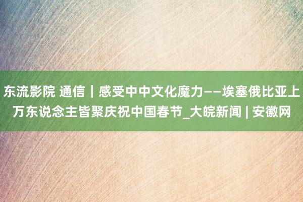 东流影院 通信｜感受中中文化魔力——埃塞俄比亚上万东说念主皆聚庆祝中国春节_大皖新闻 | 安徽网