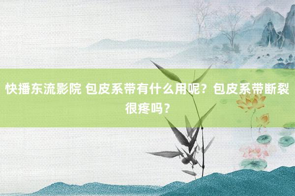 快播东流影院 包皮系带有什么用呢？包皮系带断裂很疼吗？