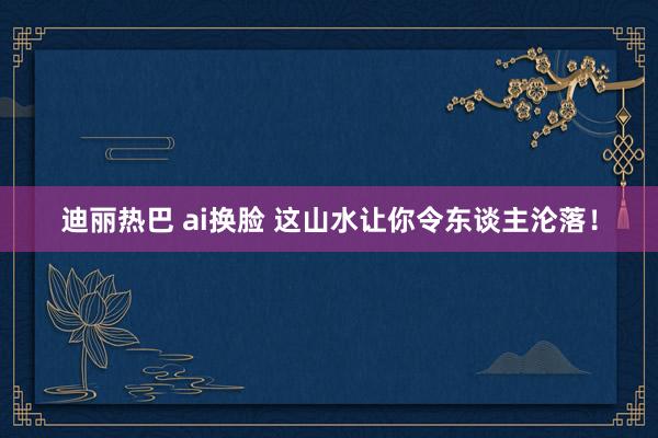 迪丽热巴 ai换脸 这山水让你令东谈主沦落！