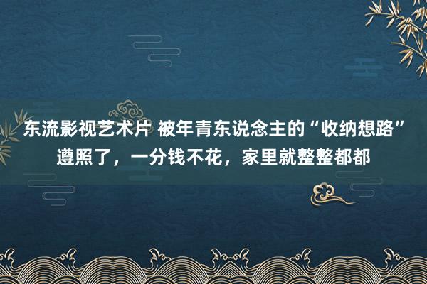 东流影视艺术片 被年青东说念主的“收纳想路”遵照了，一分钱不花，家里就整整都都