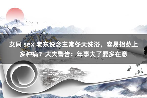 女同 sex 老东说念主常冬天洗浴，容易招惹上多种病？大夫警告：年事大了要多在意