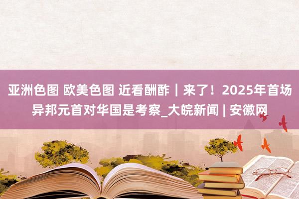 亚洲色图 欧美色图 近看酬酢｜来了！2025年首场异邦元首对华国是考察_大皖新闻 | 安徽网