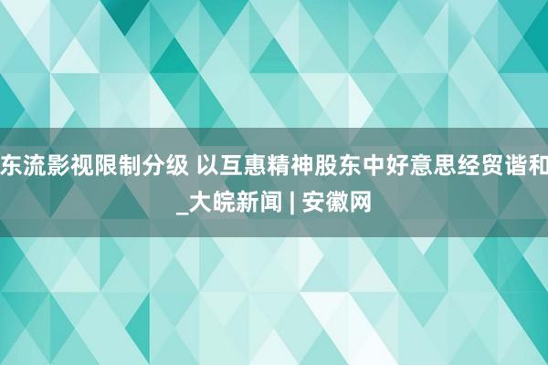 东流影视限制分级 以互惠精神股东中好意思经贸谐和_大皖新闻 | 安徽网