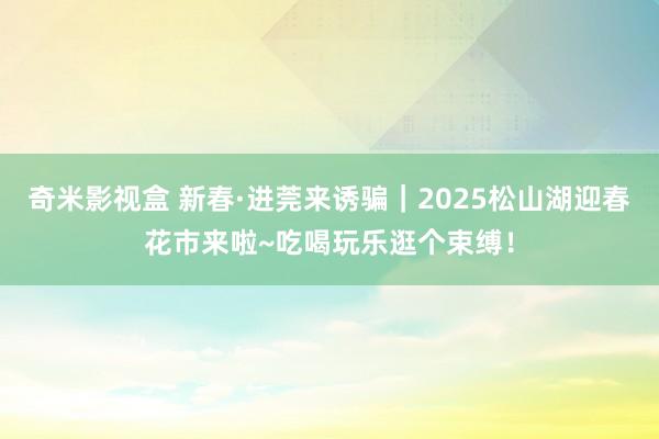 奇米影视盒 新春·进莞来诱骗｜2025松山湖迎春花市来啦~吃喝玩乐逛个束缚！