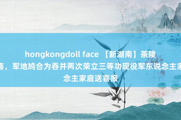 hongkongdoll face 【新湖南】茶陵县春节添喜，军地鸠合为吞并两次荣立三等功现役军东说念主家庭送喜报