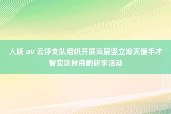 人妖 av 云浮支队组织开展高层竖立熄灭援手才智实测暨商酌研学活动